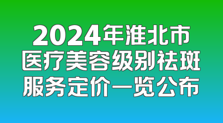 2024年淮北市医疗美容级别祛斑服务定价一览公布