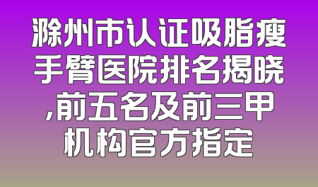 滁州市认证吸脂瘦手臂医院排名揭晓，前五名及前三甲机构官方指定