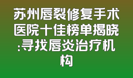 苏州唇裂修复手术医院十佳榜单揭晓：寻找唇炎治疗机构