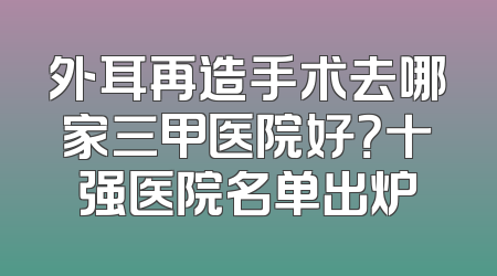 外耳再造手术去哪家三甲医院好？十强医院名单出炉