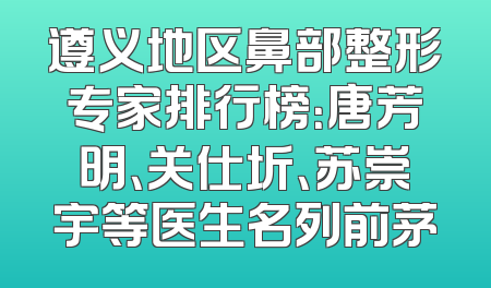 遵义地区鼻部整形专家排行榜：唐芳明、关仕圻、苏崇宇等医生名列前茅
