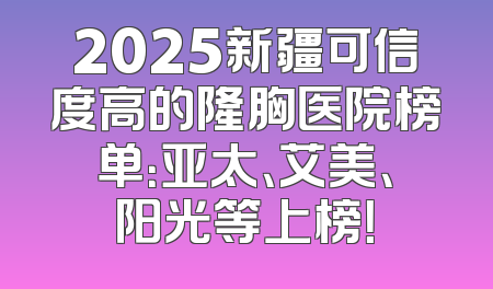 2025新疆可信度高的隆胸医院榜单：亚太、艾美、阳光等上榜！