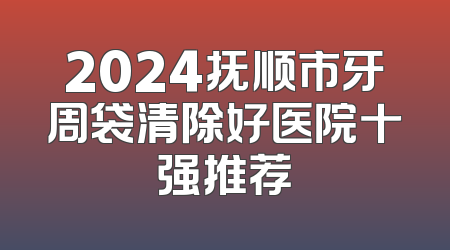 2024抚顺市牙周袋清除好医院十强推荐