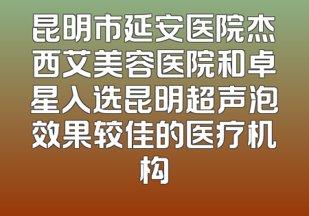 昆明市延安医院杰西艾美容医院和卓星入选昆明超声泡效果较佳的医疗机构