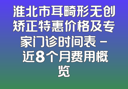 淮北市耳畸形无创矫正特惠价格及专家门诊时间表 - 近8个月费用概览
