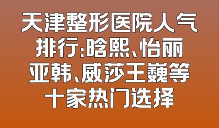 天津整形医院人气排行：晗熙、怡丽亚韩、威莎王巍等十家热门选择