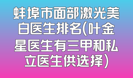 蚌埠市面部激光美白医生排名(叶金星医生有三甲和私立医生供选择)