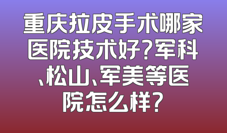 重庆拉皮手术哪家医院技术好？军科、松山、军美等医院怎么样？