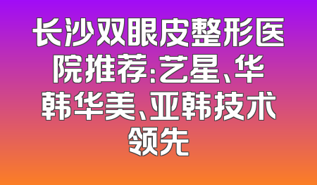 长沙双眼皮整形医院推荐：艺星、华韩华美、亚韩技术领先