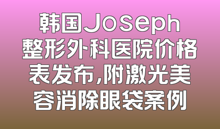 韩国Joseph整形外科医院价格表发布，附激光美容消除眼袋案例