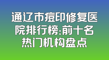 通辽市痘印修复医院排行榜：前十名热门机构盘点