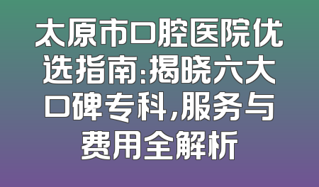 太原市口腔医院优选指南：揭晓六大口碑专科，服务与费用全解析