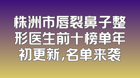 株洲市唇裂鼻子整形医生前十榜单年初更新，名单来袭