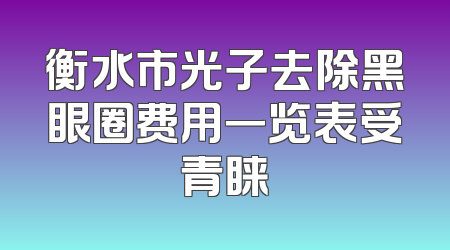 衡水市光子去除黑眼圈费用一览表受青睐