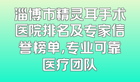 淄博市精灵耳手术医院排名及专家信誉榜单，专业可靠医疗团队