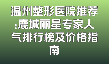 温州整形医院推荐：鹿城丽星专家人气排行榜及价格指南
