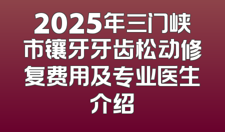 2025年三门峡市镶牙牙齿松动修复费用及专业医生介绍