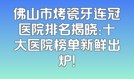 佛山市烤瓷牙连冠医院排名揭晓：十大医院榜单新鲜出炉！