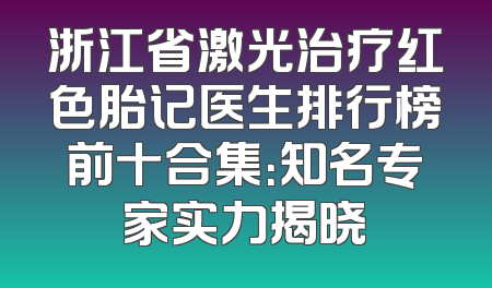 浙江省激光治疗红色胎记医生排行榜前十合集：知名专家实力揭晓