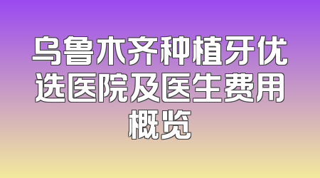 乌鲁木齐种植牙优选医院及医生费用概览