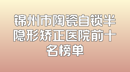 锦州市陶瓷自锁半隐形矫正医院前十名榜单