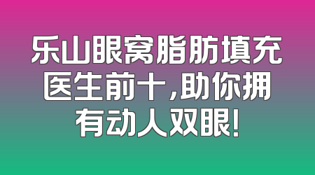 乐山眼窝脂肪填充医生前十，助你拥有动人双眼！