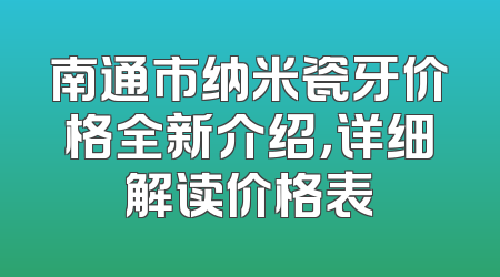 南通市纳米瓷牙价格全新介绍，详细解读价格表