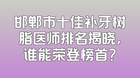 邯郸市十佳补牙树脂医师排名揭晓，谁能荣登榜首？