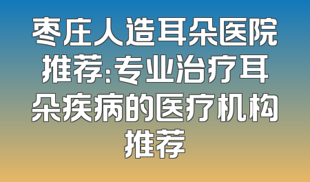 枣庄人造耳朵医院推荐：专业治疗耳朵疾病的医疗机构推荐