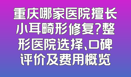 重庆哪家医院擅长小耳畸形修复？整形医院选择、口碑评价及费用概览