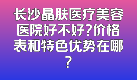 长沙晶肤医疗美容医院好不好？价格表和特色优势在哪？