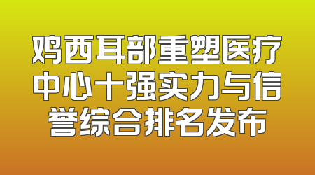 鸡西耳部重塑医疗中心十强实力与信誉综合排名发布