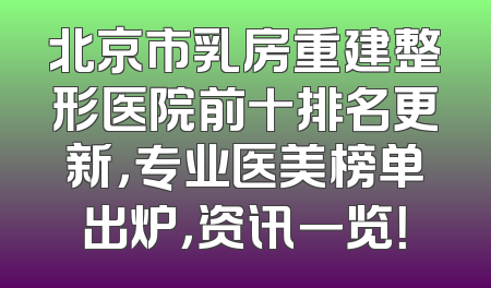 北京市乳房重建整形医院前十排名更新，专业医美榜单出炉，资讯一览！