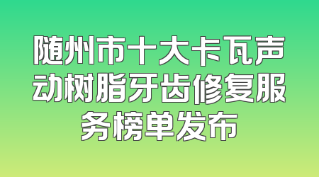 随州市十大卡瓦声动树脂牙齿修复服务榜单发布