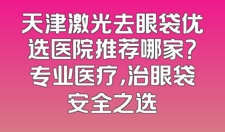 天津激光去眼袋优选医院推荐哪家？专业医疗，治眼袋安全之选