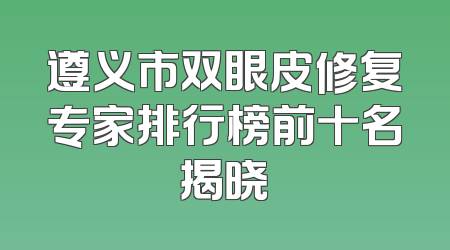 遵义市双眼皮修复专家排行榜前十名揭晓