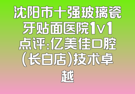 沈阳市十强玻璃瓷牙贴面医院1v1点评：亿美佳口腔（长白店）技术卓越
