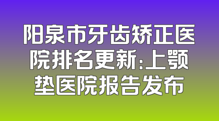 阳泉市牙齿矫正医院排名更新：上颚垫医院报告发布
