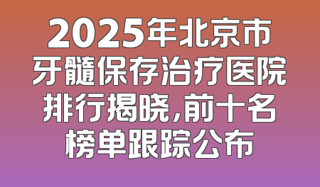 2025年北京市牙髓保存治疗医院排行揭晓，前十名榜单跟踪公布