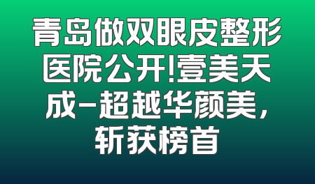 青岛做双眼皮整形医院公开！壹美天成-超越华颜美，斩获榜首