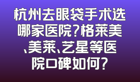 杭州去眼袋手术选哪家医院？格莱美、美莱、艺星等医院口碑如何？