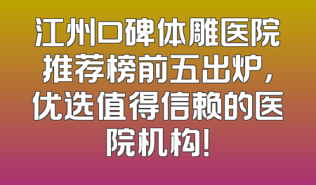 江州口碑体雕医院推荐榜前五出炉，优选值得信赖的医院机构！