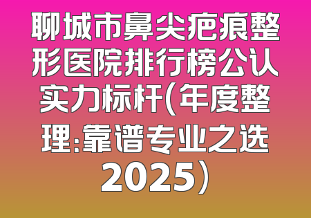 聊城市鼻尖疤痕整形医院排行榜公认实力标杆(年度整理：靠谱专业之选2025)