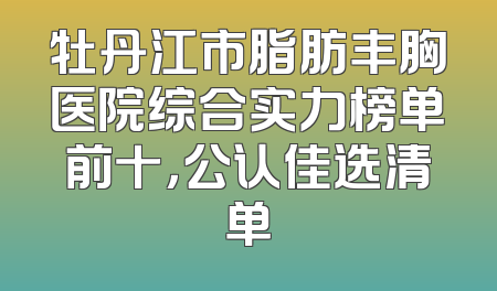 牡丹江市脂肪丰胸医院综合实力榜单前十，公认佳选清单