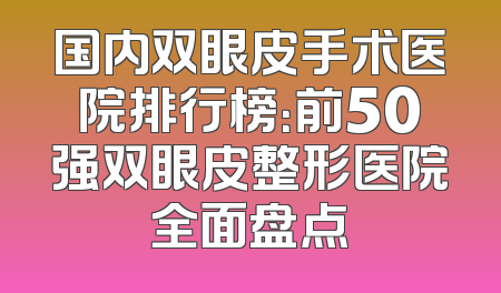 国内双眼皮手术医院排行榜：前50强双眼皮整形医院全面盘点