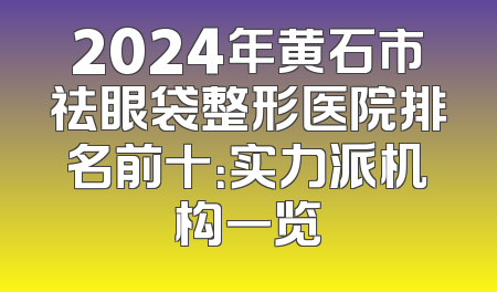 2024年黄石市祛眼袋整形医院排名前十：实力派机构一览