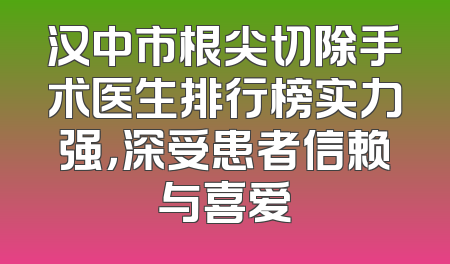 汉中市根尖切除手术医生排行榜实力强，深受患者信赖与喜爱