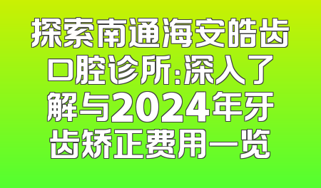探索南通海安皓齿口腔诊所：深入了解与2024年牙齿矫正费用一览
