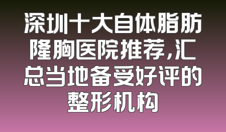 深圳十大自体脂肪隆胸医院推荐，汇总当地备受好评的整形机构