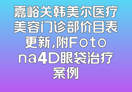 嘉峪关韩美尔医疗美容门诊部价目表更新，附Fotona4D眼袋治疗案例